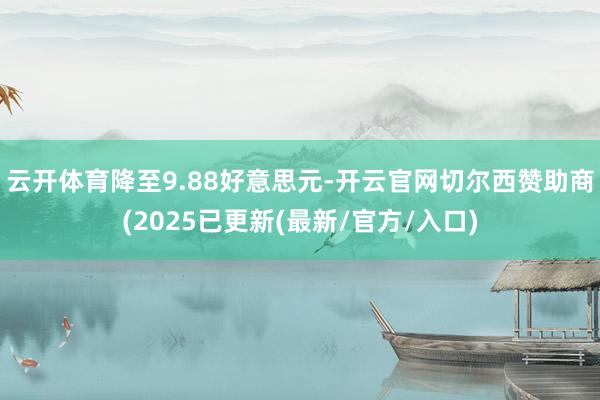 云开体育降至9.88好意思元-开云官网切尔西赞助商(2025已更新(最新/官方/入口)