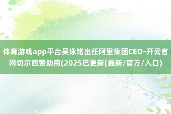 体育游戏app平台吴泳铭出任阿里集团CEO-开云官网切尔西赞助商(2025已更新(最新/官方/入口)
