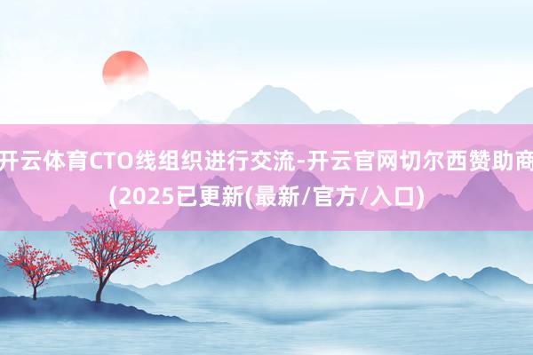 开云体育CTO线组织进行交流-开云官网切尔西赞助商(2025已更新(最新/官方/入口)