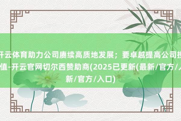 开云体育助力公司赓续高质地发展；要卓越提高公司投资价值-开云官网切尔西赞助商(2025已更新(最新/官方/入口)