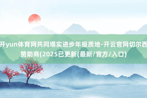 开yun体育网共同塌实进步年报质地-开云官网切尔西赞助商(2025已更新(最新/官方/入口)