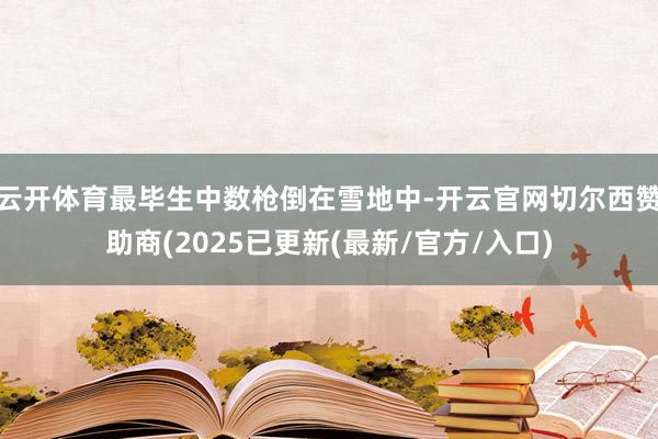 云开体育最毕生中数枪倒在雪地中-开云官网切尔西赞助商(2025已更新(最新/官方/入口)