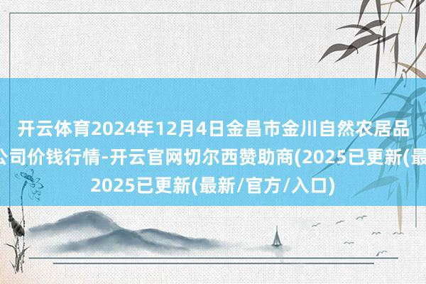 开云体育2024年12月4日金昌市金川自然农居品发展有限职守公司价钱行情-开云官网切尔西赞助商(2025已更新(最新/官方/入口)