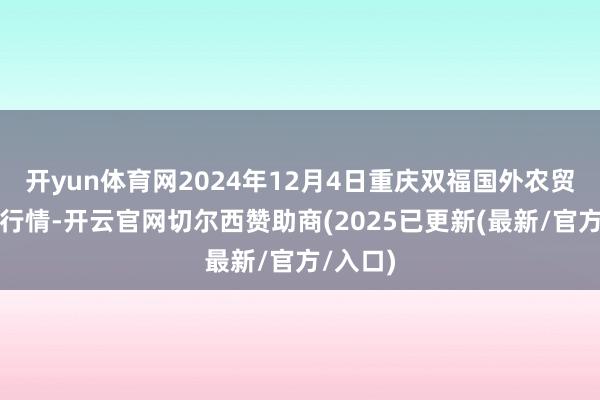 开yun体育网2024年12月4日重庆双福国外农贸城价钱行情-开云官网切尔西赞助商(2025已更新(最新/官方/入口)