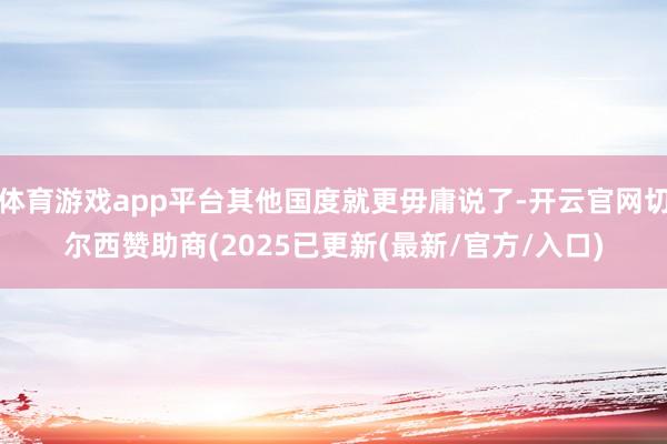 体育游戏app平台其他国度就更毋庸说了-开云官网切尔西赞助商(2025已更新(最新/官方/入口)