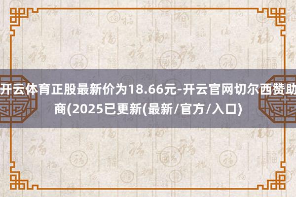 开云体育正股最新价为18.66元-开云官网切尔西赞助商(2025已更新(最新/官方/入口)
