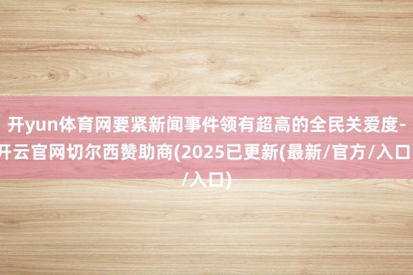 开yun体育网要紧新闻事件领有超高的全民关爱度-开云官网切尔西赞助商(2025已更新(最新/官方/入口)