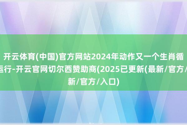 开云体育(中国)官方网站2024年动作又一个生肖循环的运行-开云官网切尔西赞助商(2025已更新(最新/官方/入口)