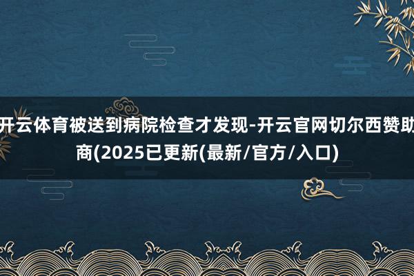 开云体育被送到病院检查才发现-开云官网切尔西赞助商(2025已更新(最新/官方/入口)