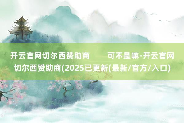 开云官网切尔西赞助商        可不是嘛-开云官网切尔西赞助商(2025已更新(最新/官方/入口)