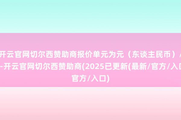 开云官网切尔西赞助商报价单元为元(东谈主民币)/吨-开云官网切尔西赞助商(2025已更新(最新/官方/入口)