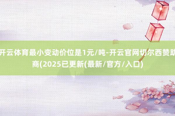 开云体育最小变动价位是1元/吨-开云官网切尔西赞助商(2025已更新(最新/官方/入口)