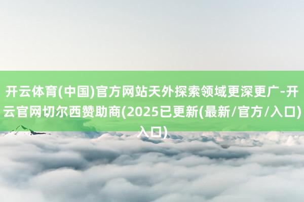 开云体育(中国)官方网站天外探索领域更深更广-开云官网切尔西赞助商(2025已更新(最新/官方/入口)
