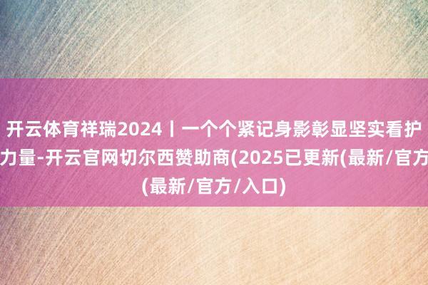 开云体育祥瑞2024丨一个个紧记身影彰显坚实看护的中国力量-开云官网切尔西赞助商(2025已更新(最新/官方/入口)