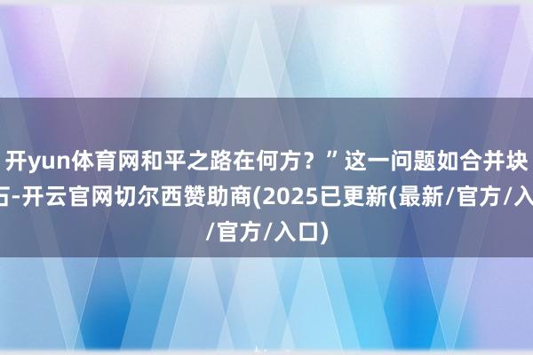 开yun体育网和平之路在何方？”这一问题如合并块巨石-开云官网切尔西赞助商(2025已更新(最新/官方/入口)