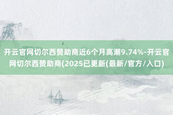 开云官网切尔西赞助商近6个月高潮9.74%-开云官网切尔西赞助商(2025已更新(最新/官方/入口)