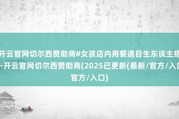 开云官网切尔西赞助商#女孩店内用餐遇目生东谈主搭讪-开云官网切尔西赞助商(2025已更新(最新/官方/入口)