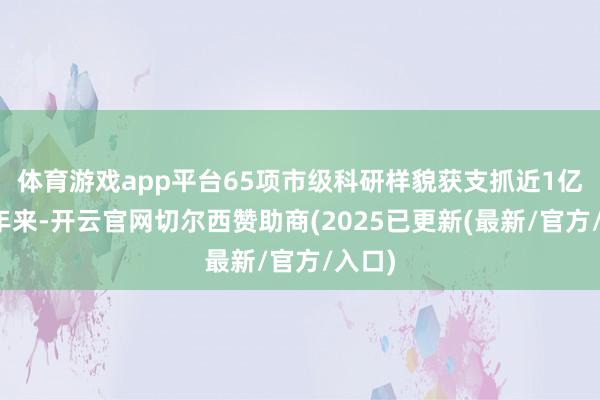 体育游戏app平台　　65项市级科研样貌获支抓近1亿元　　连年来-开云官网切尔西赞助商(2025已更新(最新/官方/入口)