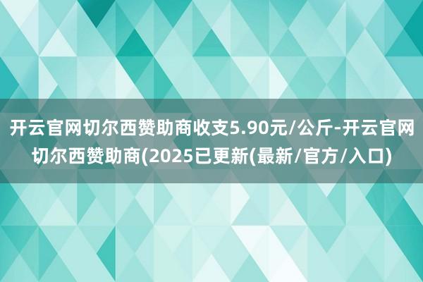 开云官网切尔西赞助商收支5.90元/公斤-开云官网切尔西赞助商(2025已更新(最新/官方/入口)
