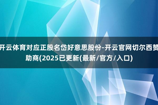 开云体育对应正股名岱好意思股份-开云官网切尔西赞助商(2025已更新(最新/官方/入口)