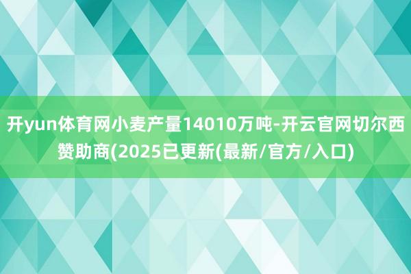 开yun体育网小麦产量14010万吨-开云官网切尔西赞助商(2025已更新(最新/官方/入口)