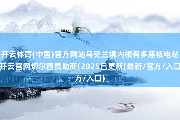 开云体育(中国)官方网站乌克兰境内领有多座核电站-开云官网切尔西赞助商(2025已更新(最新/官方/入口)