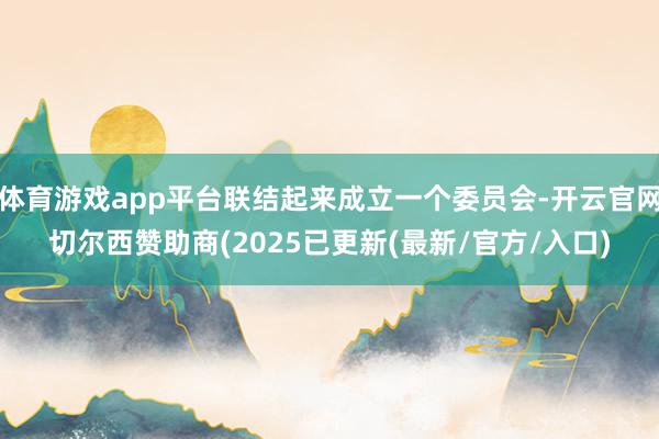 体育游戏app平台联结起来成立一个委员会-开云官网切尔西赞助商(2025已更新(最新/官方/入口)