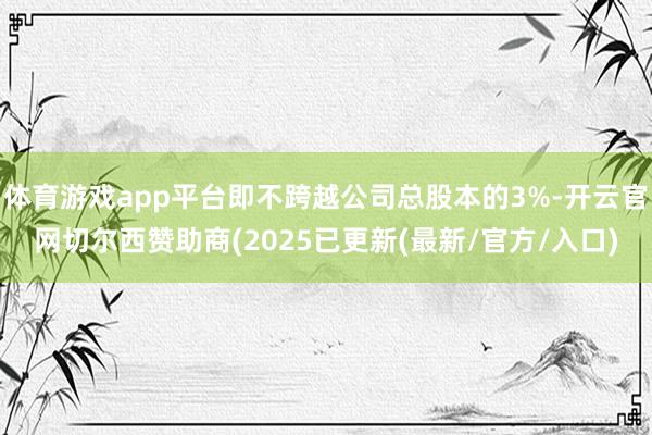 体育游戏app平台即不跨越公司总股本的3%-开云官网切尔西赞助商(2025已更新(最新/官方/入口)