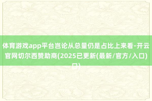 体育游戏app平台岂论从总量仍是占比上来看-开云官网切尔西赞助商(2025已更新(最新/官方/入口)