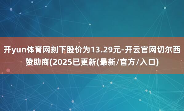 开yun体育网刻下股价为13.29元-开云官网切尔西赞助商(2025已更新(最新/官方/入口)