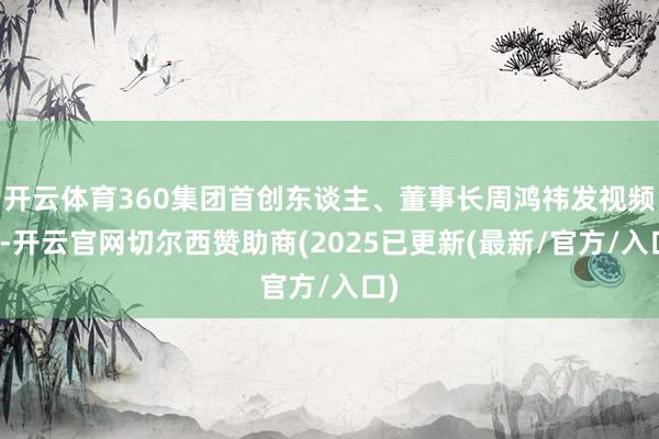 开云体育360集团首创东谈主、董事长周鸿祎发视频称-开云官网切尔西赞助商(2025已更新(最新/官方/入口)