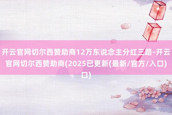 开云官网切尔西赞助商12万东说念主分红三路-开云官网切尔西赞助商(2025已更新(最新/官方/入口)