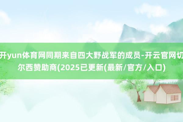 开yun体育网同期来自四大野战军的成员-开云官网切尔西赞助商(2025已更新(最新/官方/入口)