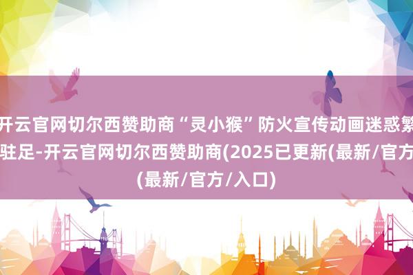 开云官网切尔西赞助商“灵小猴”防火宣传动画迷惑繁密搭客驻足-开云官网切尔西赞助商(2025已更新(最新/官方/入口)