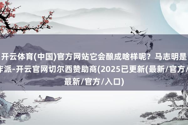 开云体育(中国)官方网站它会酿成啥样呢？马志明是个算作派-开云官网切尔西赞助商(2025已更新(最新/官方/入口)