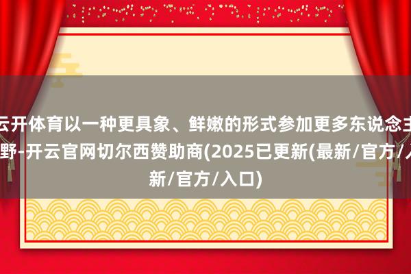 云开体育以一种更具象、鲜嫩的形式参加更多东说念主的视野-开云官网切尔西赞助商(2025已更新(最新/官方/入口)