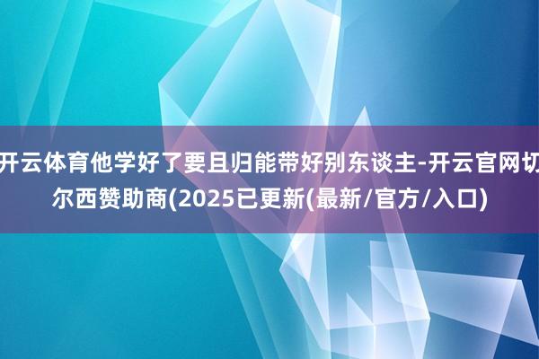 开云体育他学好了要且归能带好别东谈主-开云官网切尔西赞助商(2025已更新(最新/官方/入口)
