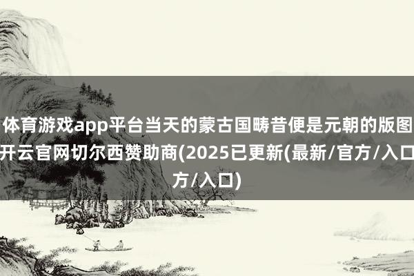 体育游戏app平台当天的蒙古国畴昔便是元朝的版图-开云官网切尔西赞助商(2025已更新(最新/官方/入口)