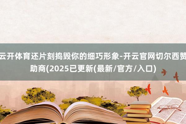 云开体育还片刻捣毁你的细巧形象-开云官网切尔西赞助商(2025已更新(最新/官方/入口)