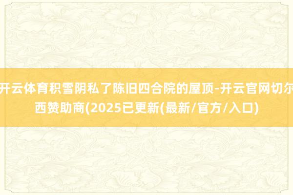 开云体育积雪阴私了陈旧四合院的屋顶-开云官网切尔西赞助商(2025已更新(最新/官方/入口)