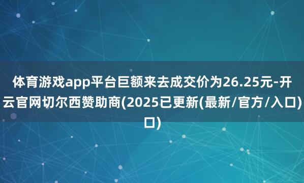 体育游戏app平台巨额来去成交价为26.25元-开云官网切尔西赞助商(2025已更新(最新/官方/入口)