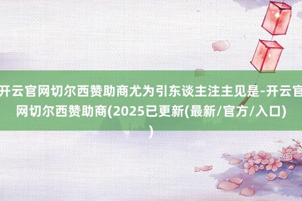 开云官网切尔西赞助商尤为引东谈主注主见是-开云官网切尔西赞助商(2025已更新(最新/官方/入口)