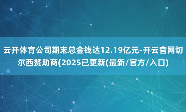 云开体育公司期末总金钱达12.19亿元-开云官网切尔西赞助商(2025已更新(最新/官方/入口)