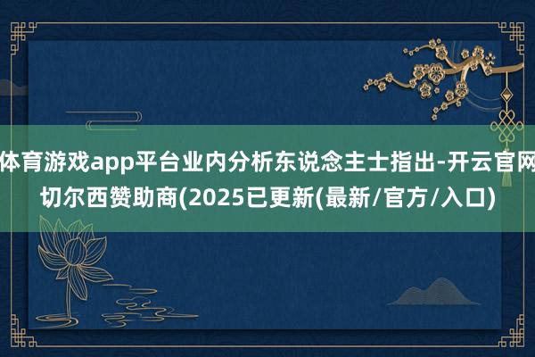 体育游戏app平台业内分析东说念主士指出-开云官网切尔西赞助商(2025已更新(最新/官方/入口)