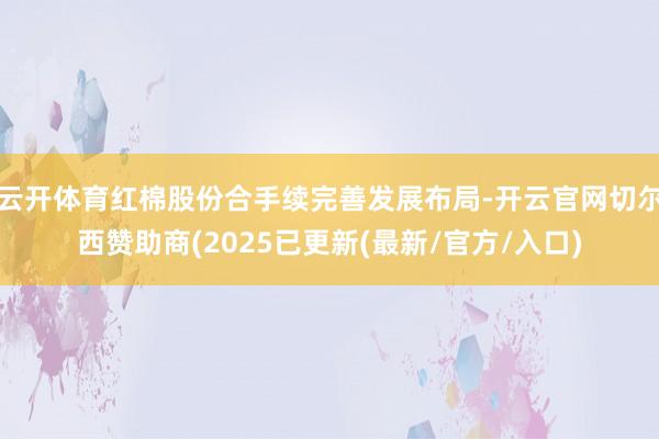 云开体育红棉股份合手续完善发展布局-开云官网切尔西赞助商(2025已更新(最新/官方/入口)
