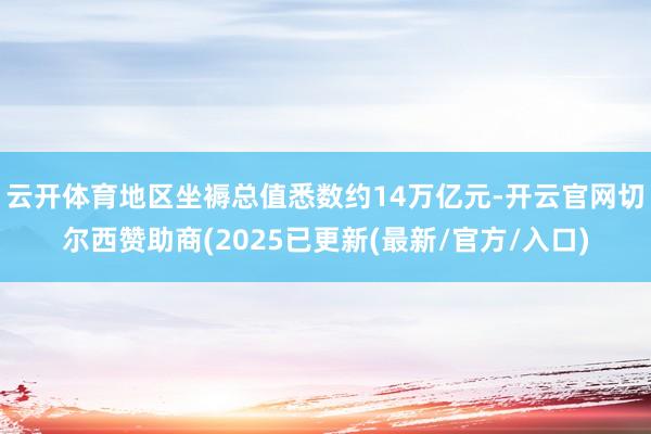 云开体育地区坐褥总值悉数约14万亿元-开云官网切尔西赞助商(2025已更新(最新/官方/入口)