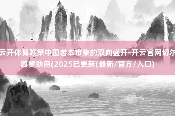 云开体育鞭策中国老本市集的双向盛开-开云官网切尔西赞助商(2025已更新(最新/官方/入口)