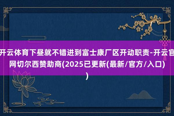 开云体育下昼就不错进到富士康厂区开动职责-开云官网切尔西赞助商(2025已更新(最新/官方/入口)