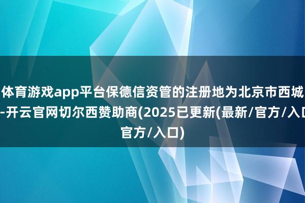 体育游戏app平台保德信资管的注册地为北京市西城区-开云官网切尔西赞助商(2025已更新(最新/官方/入口)