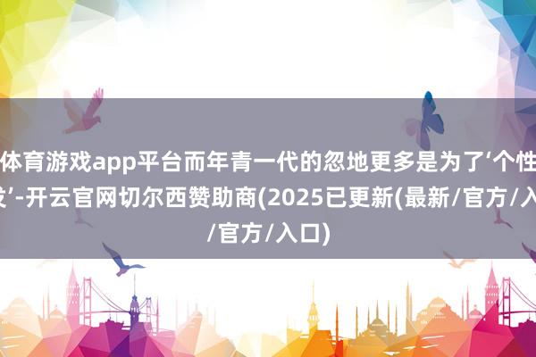 体育游戏app平台而年青一代的忽地更多是为了‘个性抒发’-开云官网切尔西赞助商(2025已更新(最新/官方/入口)